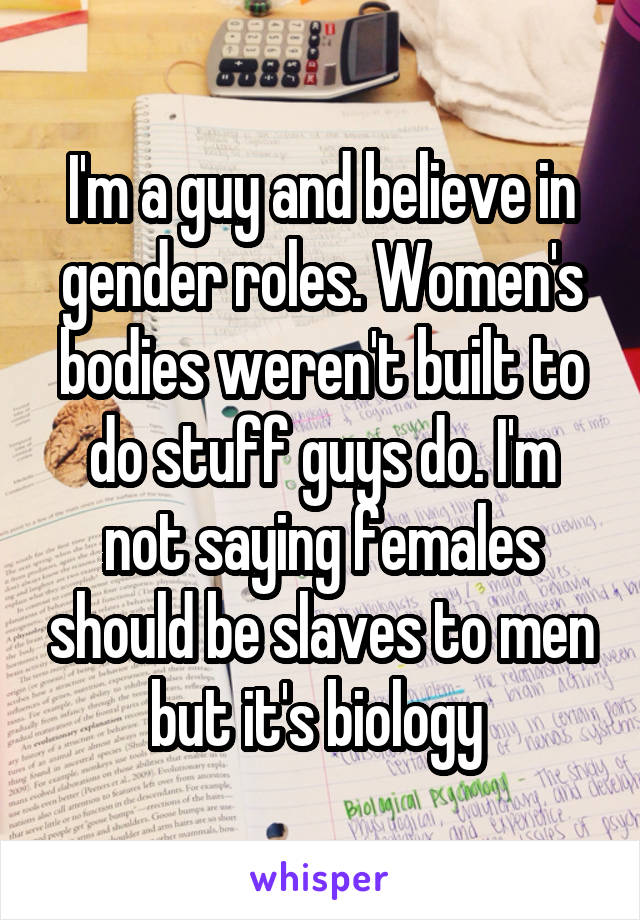 I'm a guy and believe in gender roles. Women's bodies weren't built to do stuff guys do. I'm not saying females should be slaves to men but it's biology 