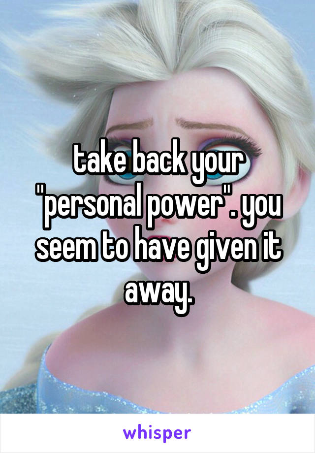 take back your "personal power". you seem to have given it away.