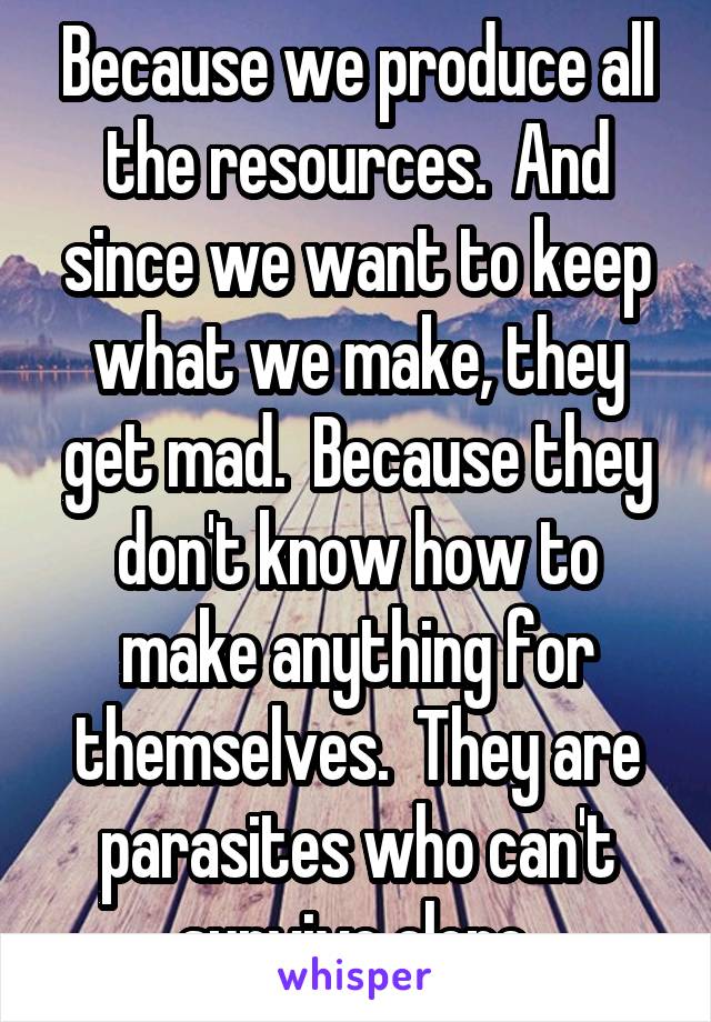 Because we produce all the resources.  And since we want to keep what we make, they get mad.  Because they don't know how to make anything for themselves.  They are parasites who can't survive alone.