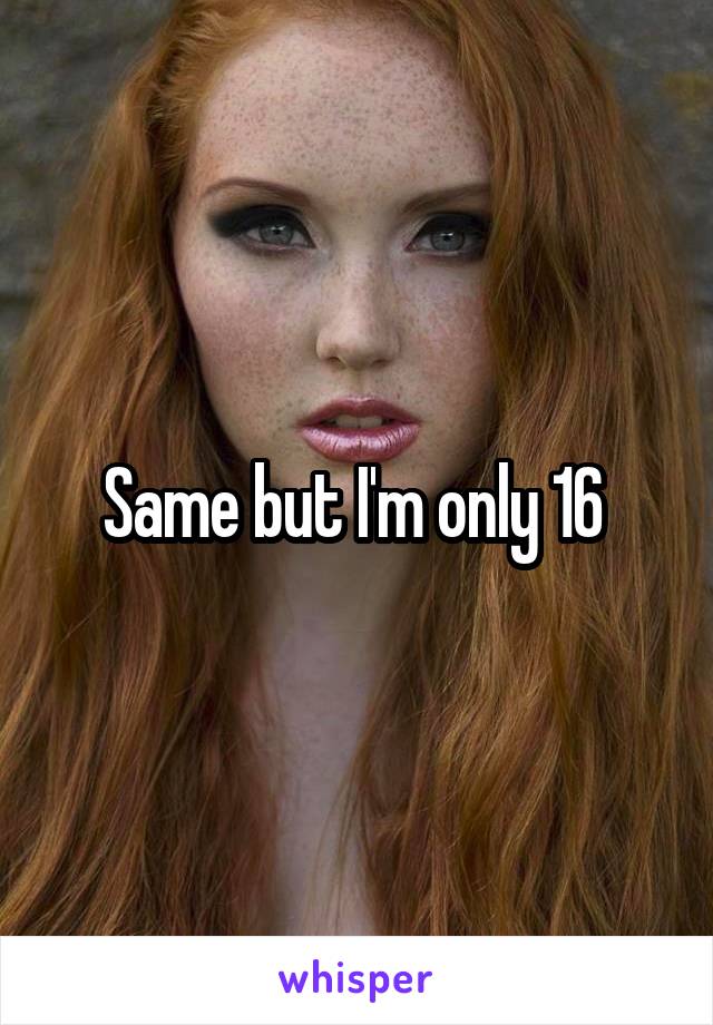 Same but I'm only 16 