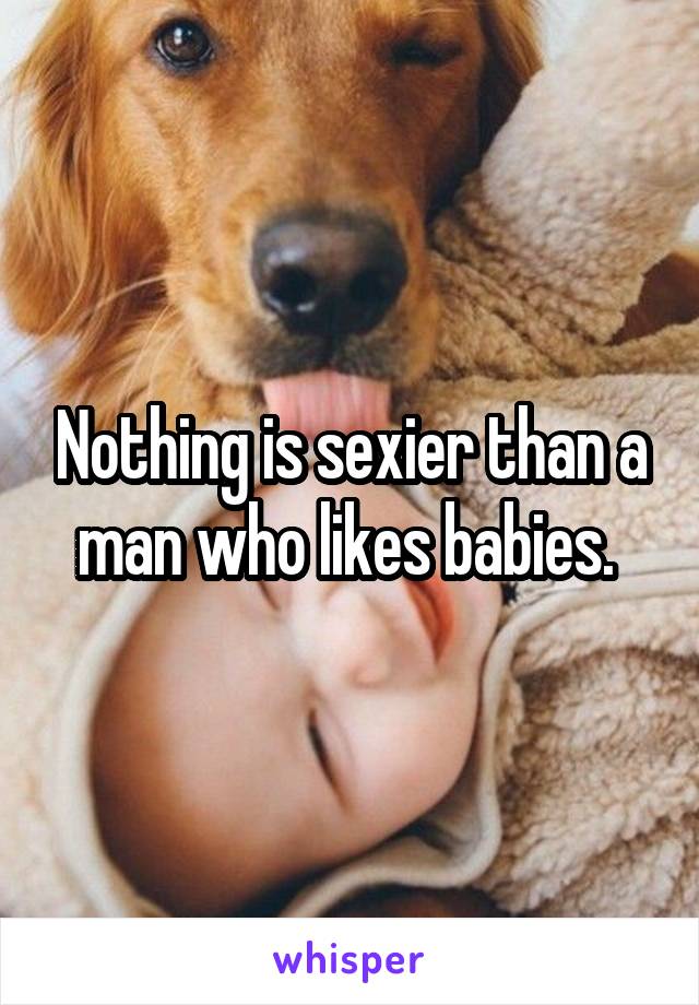 Nothing is sexier than a man who likes babies. 