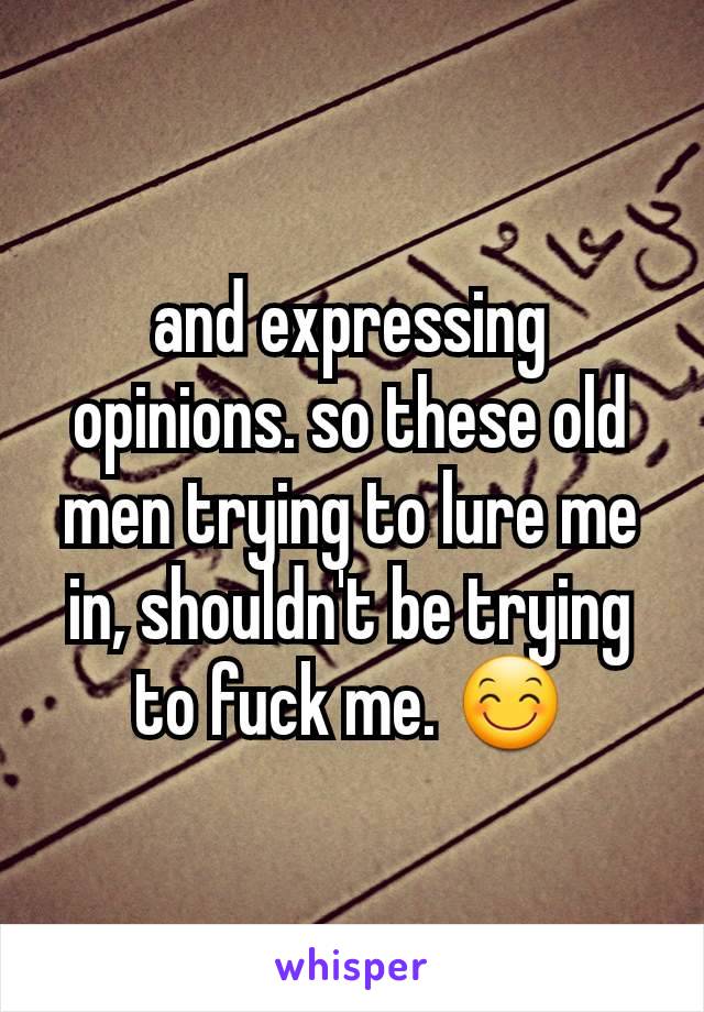 and expressing opinions. so these old men trying to lure me in, shouldn't be trying to fuck me. 😊