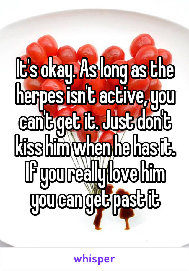 It's okay. As long as the herpes isn't active, you can't get it. Just don't kiss him when he has it. If you really love him you can get past it