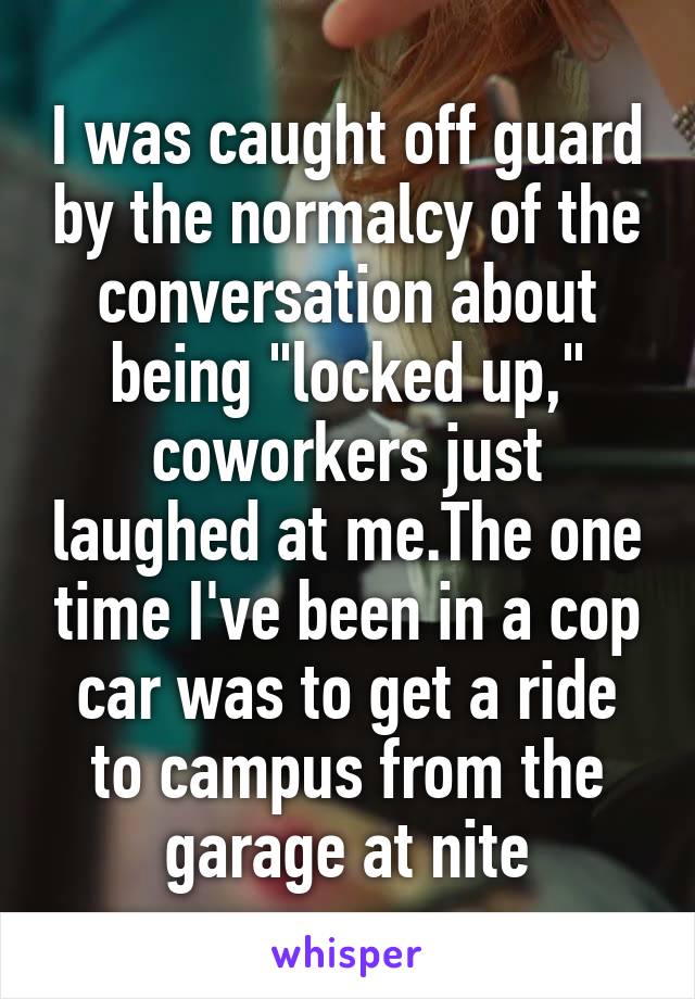 I was caught off guard by the normalcy of the conversation about being "locked up," coworkers just laughed at me.The one time I've been in a cop car was to get a ride to campus from the garage at nite