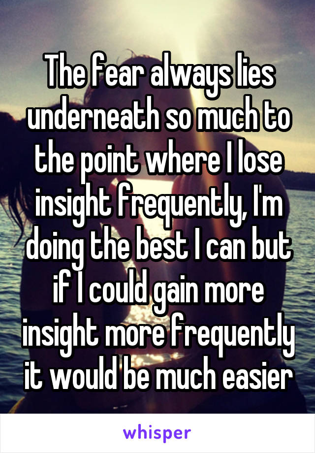 The fear always lies underneath so much to the point where I lose insight frequently, I'm doing the best I can but if I could gain more insight more frequently it would be much easier