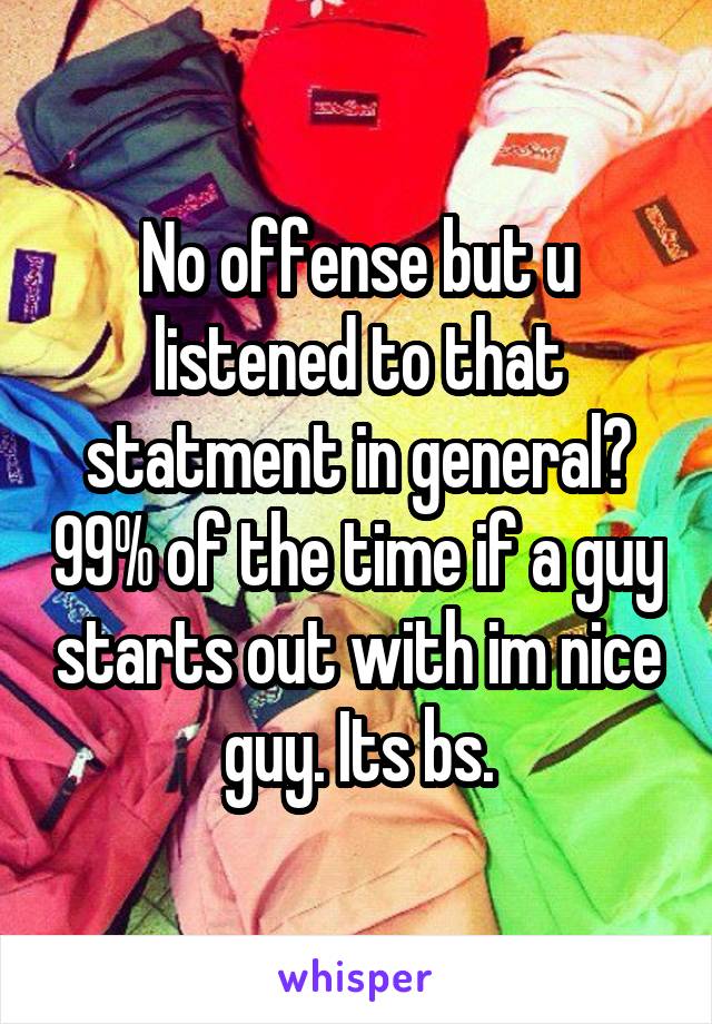 No offense but u listened to that statment in general? 99% of the time if a guy starts out with im nice guy. Its bs.