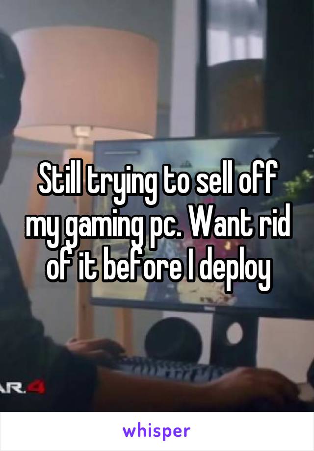 Still trying to sell off my gaming pc. Want rid of it before I deploy