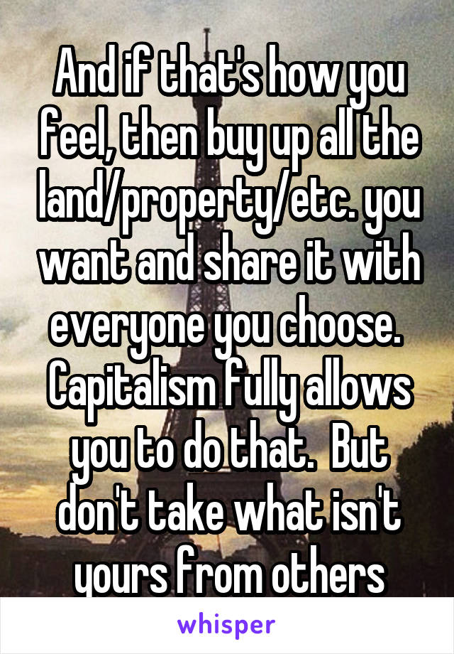 And if that's how you feel, then buy up all the land/property/etc. you want and share it with everyone you choose.  Capitalism fully allows you to do that.  But don't take what isn't yours from others