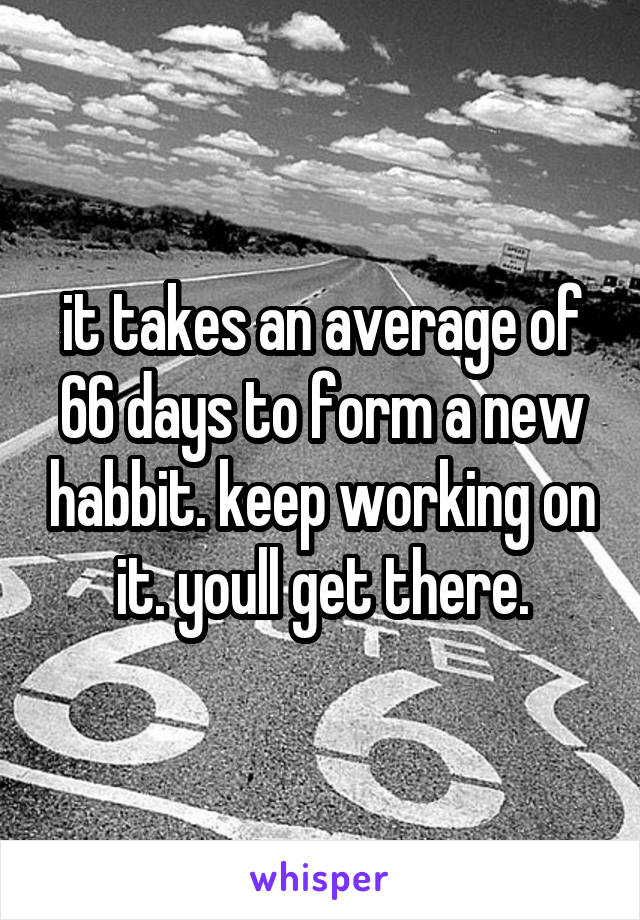 it takes an average of 66 days to form a new habbit. keep working on it. youll get there.