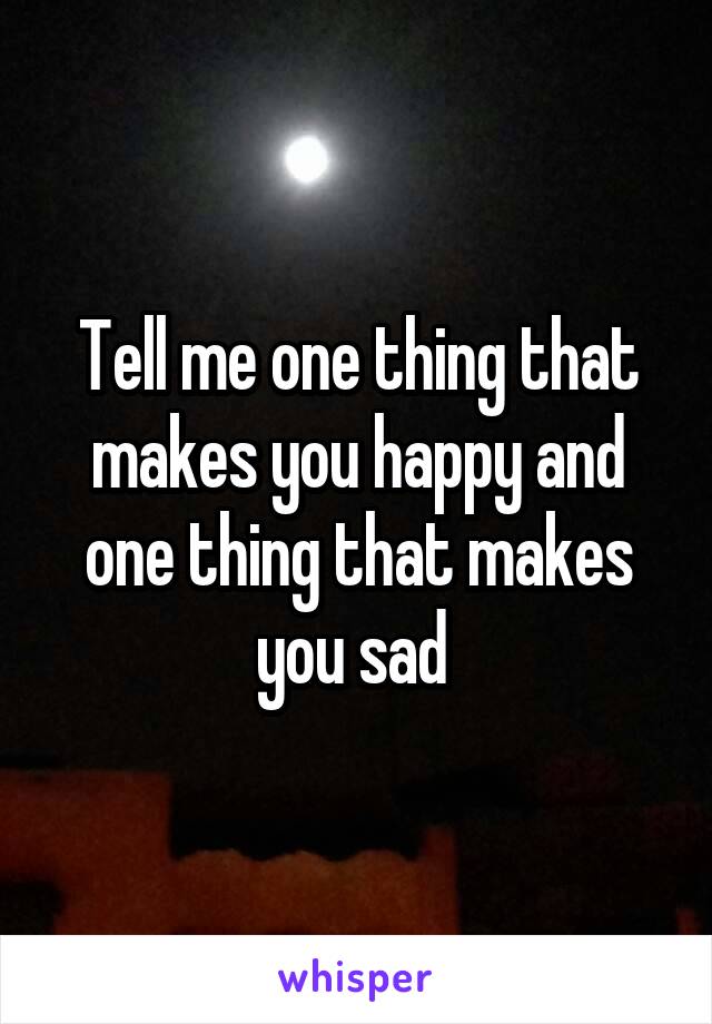 Tell me one thing that makes you happy and one thing that makes you sad 