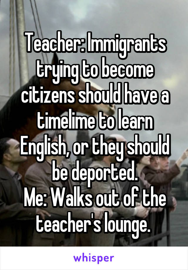 Teacher: Immigrants trying to become citizens should have a timelime to learn English, or they should be deported.
Me: Walks out of the teacher's lounge. 