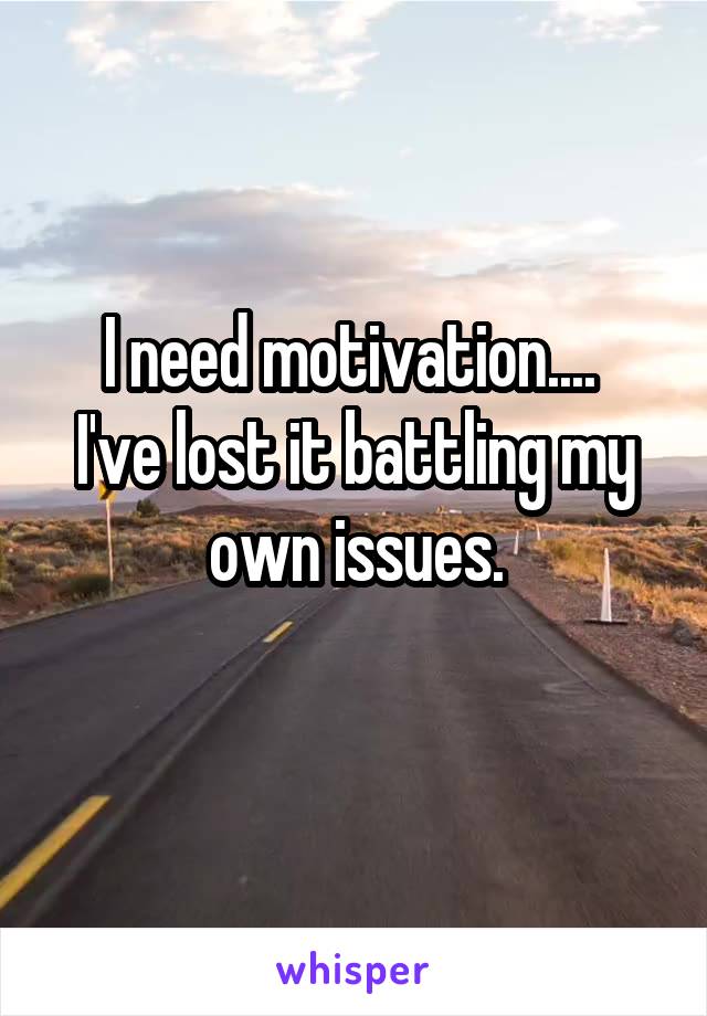 I need motivation.... 
I've lost it battling my own issues.
