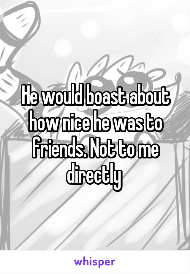 He would boast about how nice he was to friends. Not to me directly 