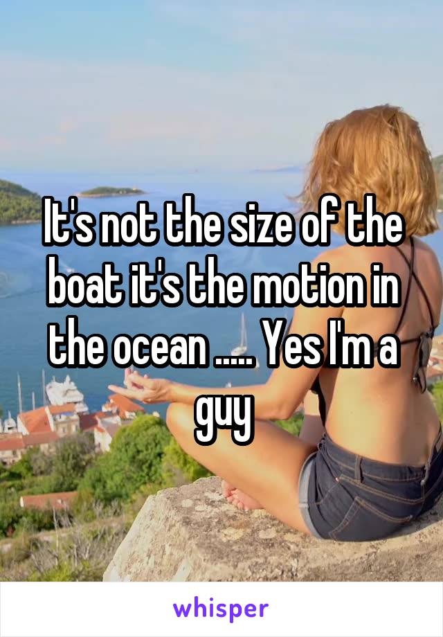 It's not the size of the boat it's the motion in the ocean ..... Yes I'm a guy