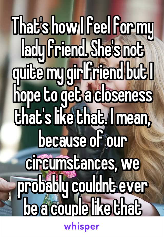 That's how I feel for my lady friend. She's not quite my girlfriend but I hope to get a closeness that's like that. I mean, because of our circumstances, we probably couldnt ever be a couple like that