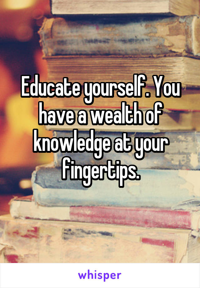 Educate yourself. You have a wealth of knowledge at your fingertips.
