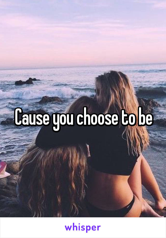 Cause you choose to be