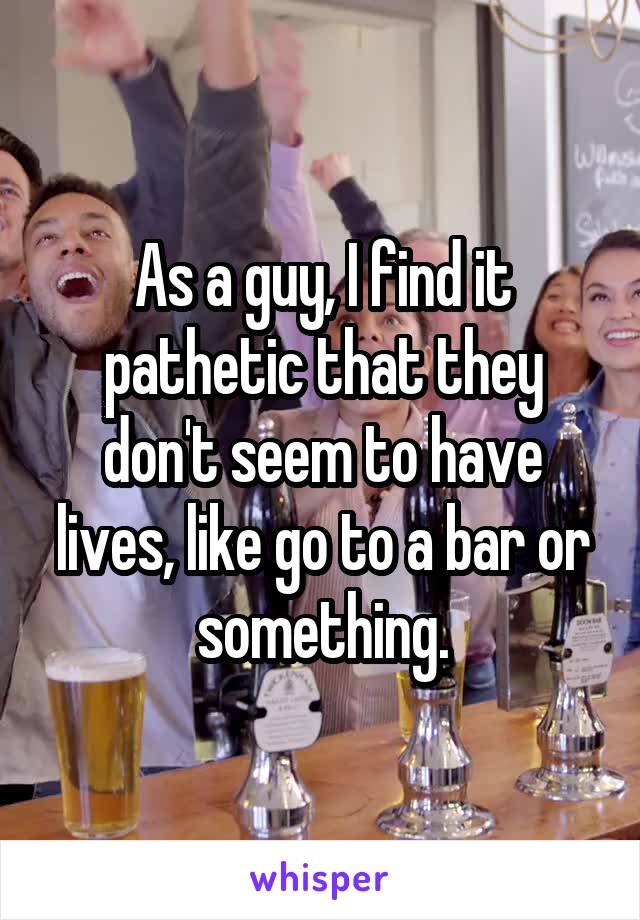 As a guy, I find it pathetic that they don't seem to have lives, like go to a bar or something.