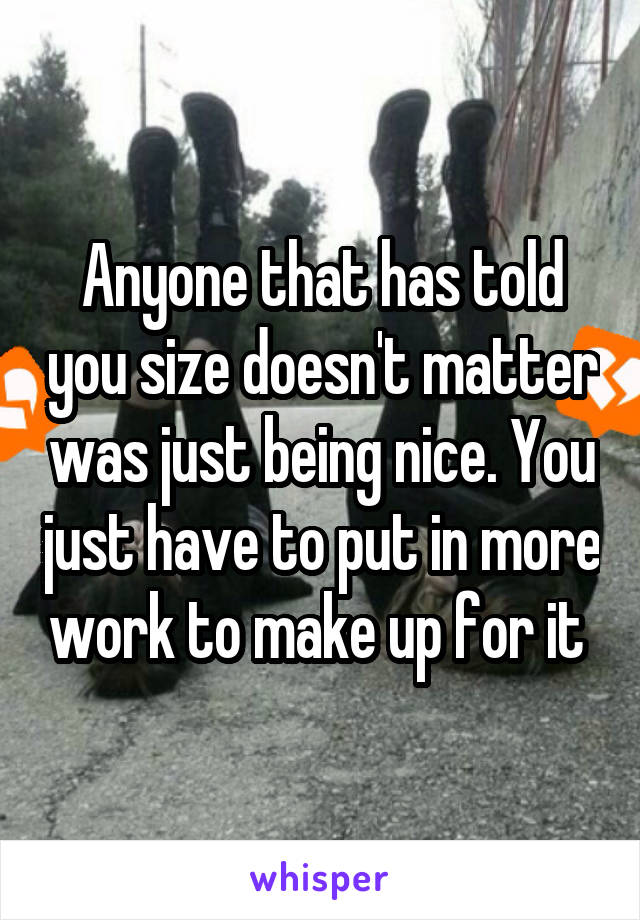 Anyone that has told you size doesn't matter was just being nice. You just have to put in more work to make up for it 