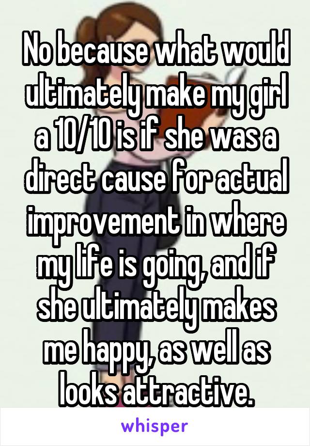 No because what would ultimately make my girl a 10/10 is if she was a direct cause for actual improvement in where my life is going, and if she ultimately makes me happy, as well as looks attractive.