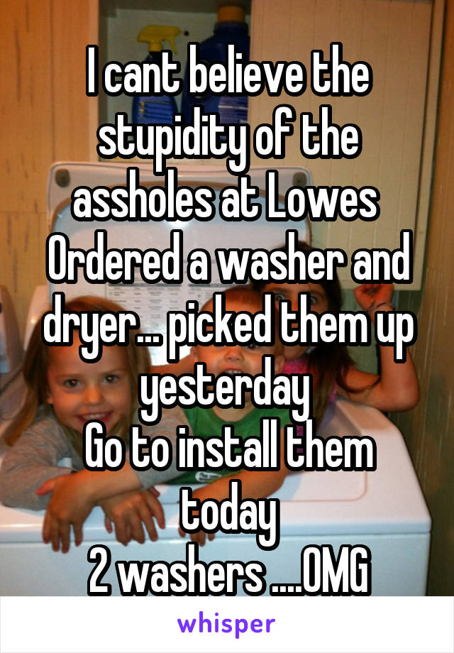 I cant believe the stupidity of the assholes at Lowes 
Ordered a washer and dryer... picked them up yesterday 
Go to install them today
2 washers ....OMG