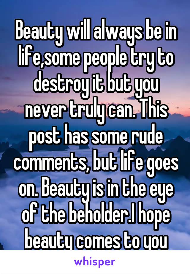 Beauty will always be in life,some people try to destroy it but you never truly can. This post has some rude comments, but life goes on. Beauty is in the eye of the beholder.I hope beauty comes to you