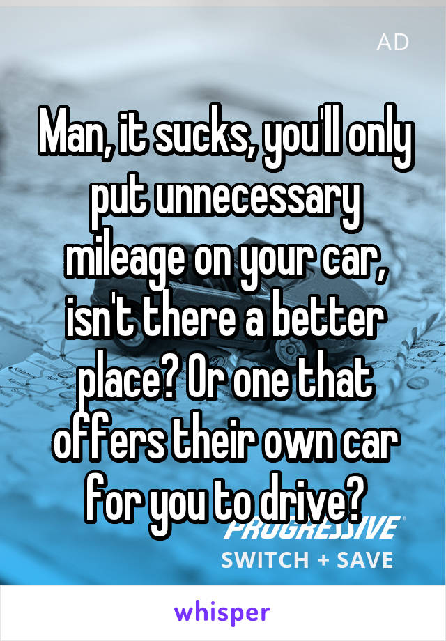 Man, it sucks, you'll only put unnecessary mileage on your car, isn't there a better place? Or one that offers their own car for you to drive?