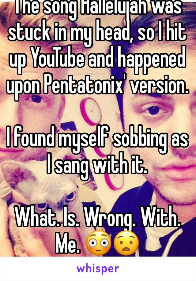 The song Hallelujah was stuck in my head, so I hit up YouTube and happened upon Pentatonix' version. 

I found myself sobbing as I sang with it.

What. Is. Wrong. With. Me. 😳😧