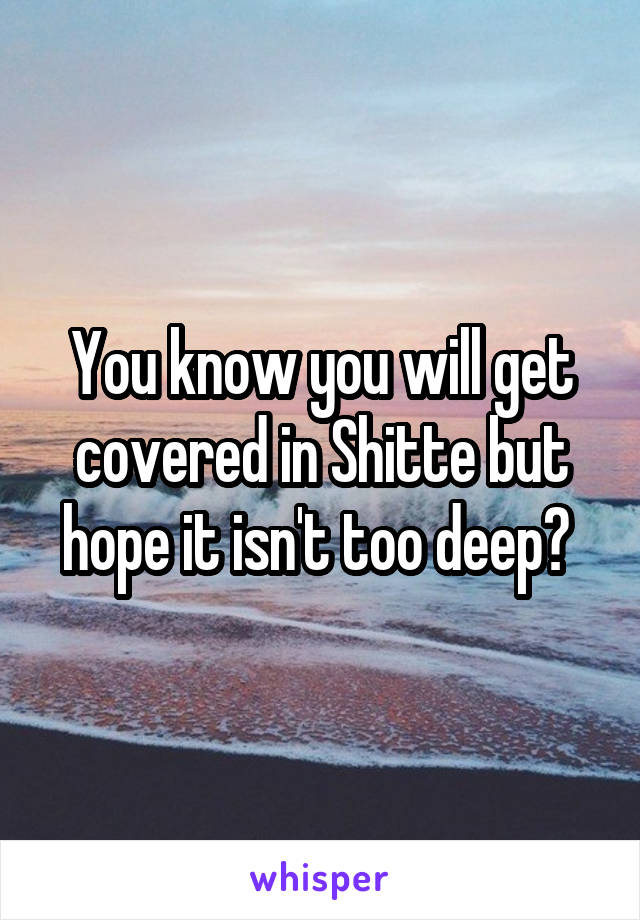 You know you will get covered in Shitte but hope it isn't too deep? 