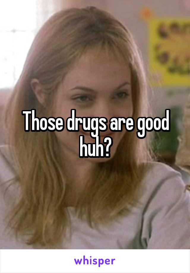 Those drugs are good huh?