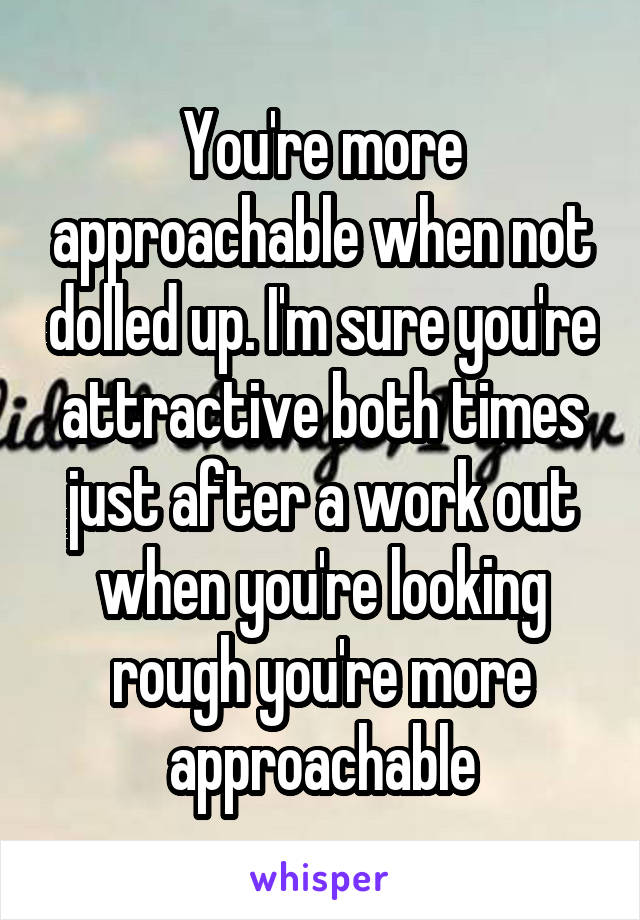 You're more approachable when not dolled up. I'm sure you're attractive both times just after a work out when you're looking rough you're more approachable