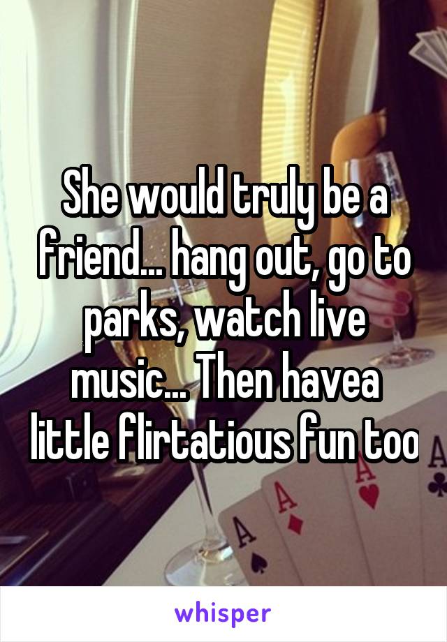 She would truly be a friend... hang out, go to parks, watch live music... Then havea little flirtatious fun too