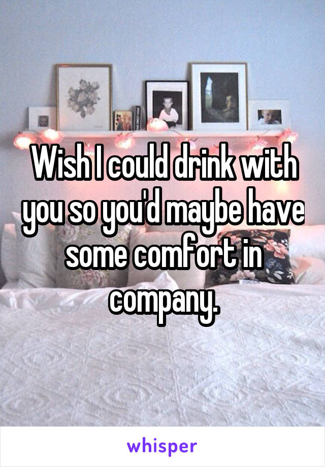 Wish I could drink with you so you'd maybe have some comfort in company.