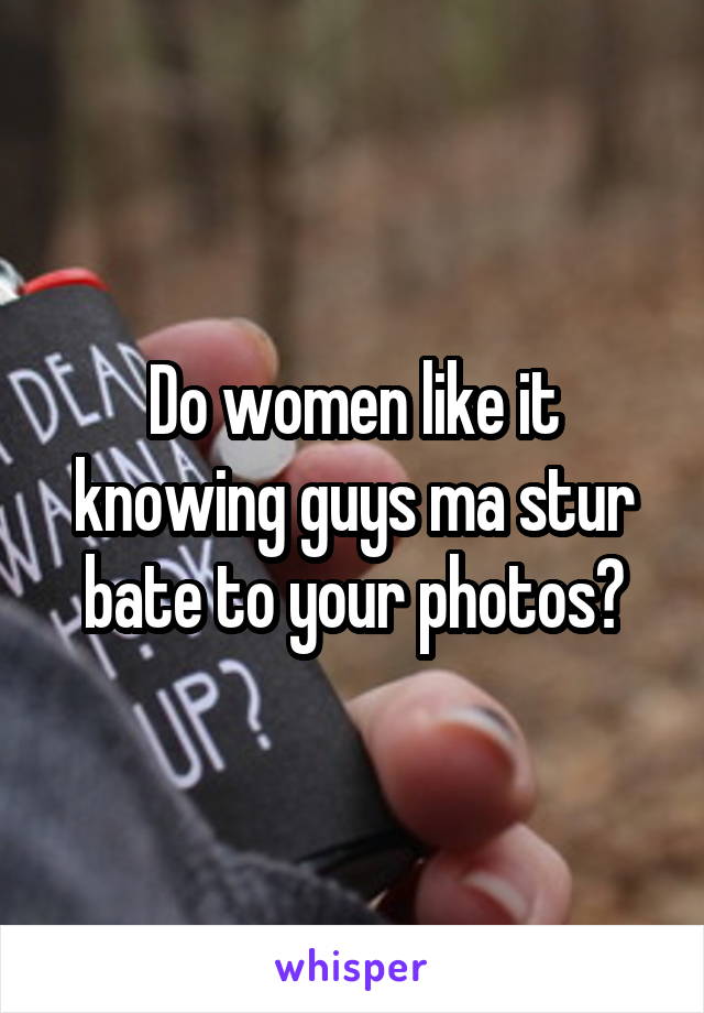 Do women like it knowing guys ma stur bate to your photos?