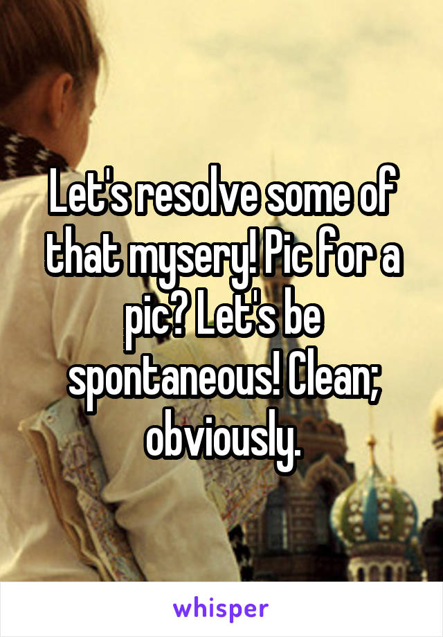 Let's resolve some of that mysery! Pic for a pic? Let's be spontaneous! Clean; obviously.