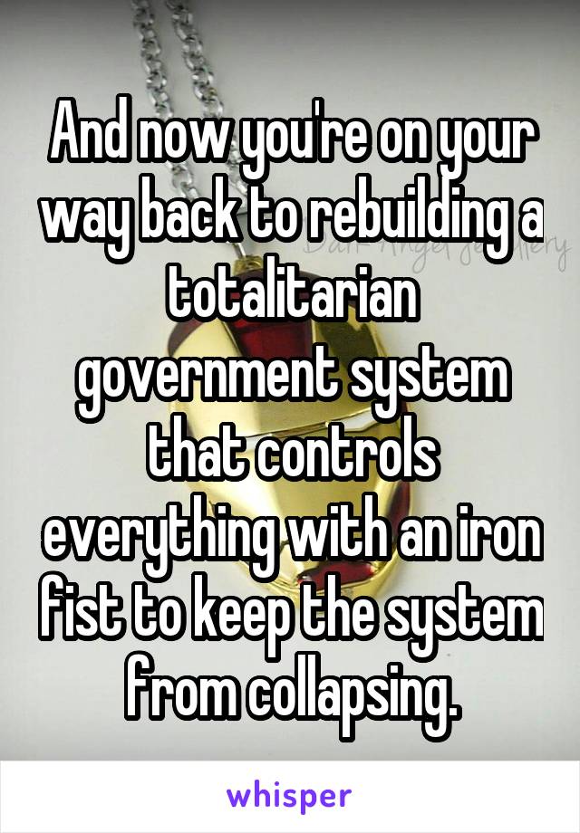 And now you're on your way back to rebuilding a totalitarian government system that controls everything with an iron fist to keep the system from collapsing.