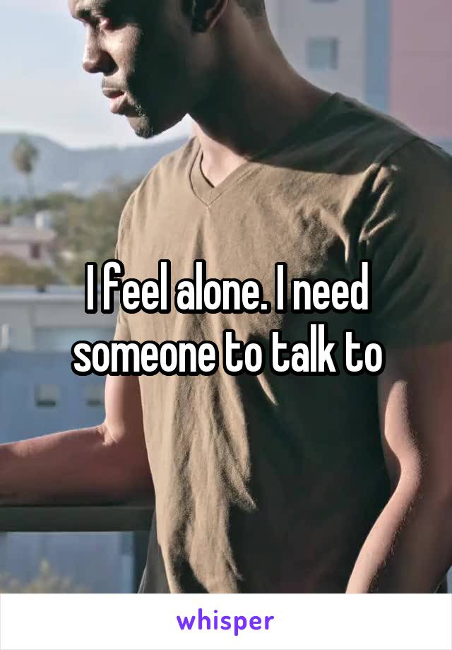 I feel alone. I need someone to talk to