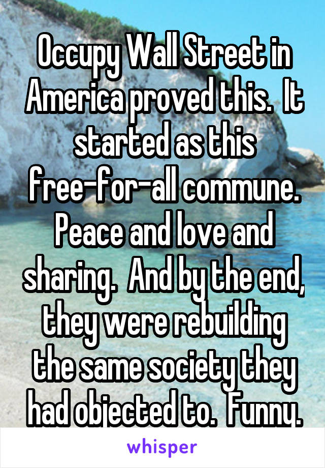 Occupy Wall Street in America proved this.  It started as this free-for-all commune. Peace and love and sharing.  And by the end, they were rebuilding the same society they had objected to.  Funny.