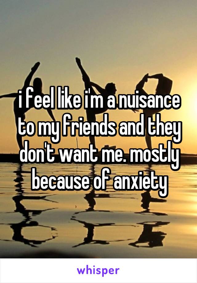 i feel like i'm a nuisance to my friends and they don't want me. mostly because of anxiety