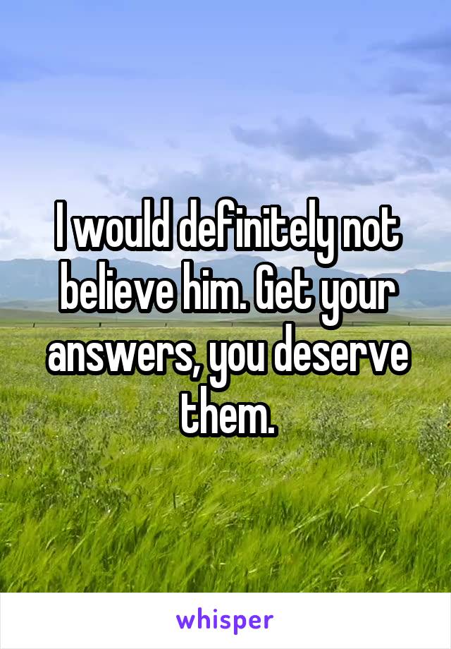 I would definitely not believe him. Get your answers, you deserve them.