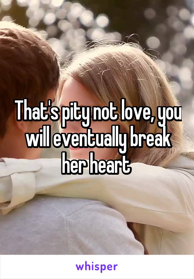 That's pity not love, you will eventually break her heart 