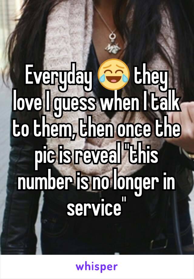 Everyday 😂 they love I guess when I talk to them, then once the pic is reveal "this number is no longer in service"