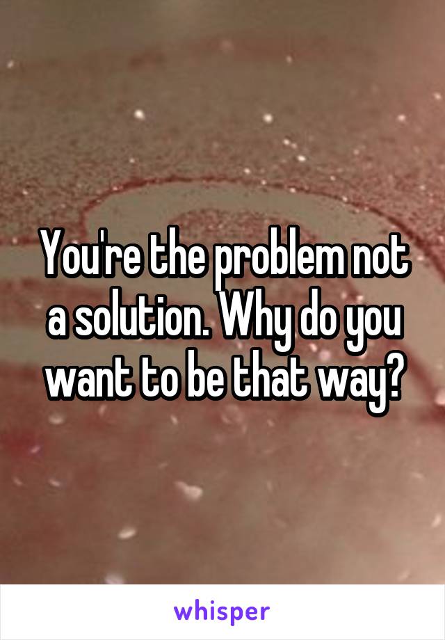 You're the problem not a solution. Why do you want to be that way?