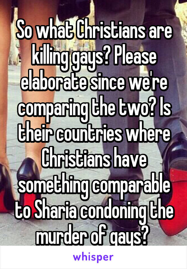 So what Christians are killing gays? Please elaborate since we're comparing the two? Is their countries where Christians have something comparable to Sharia condoning the murder of gays? 