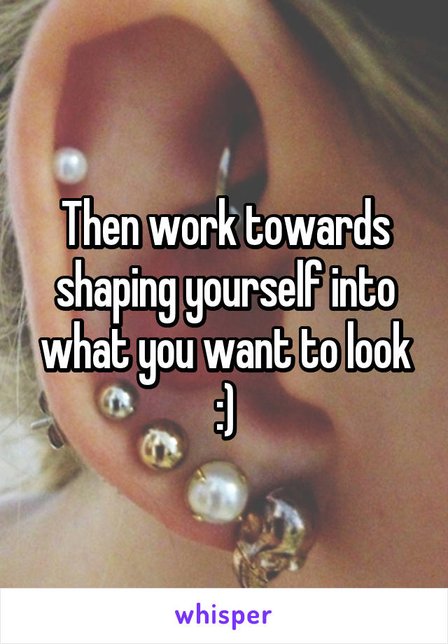 Then work towards shaping yourself into what you want to look :)