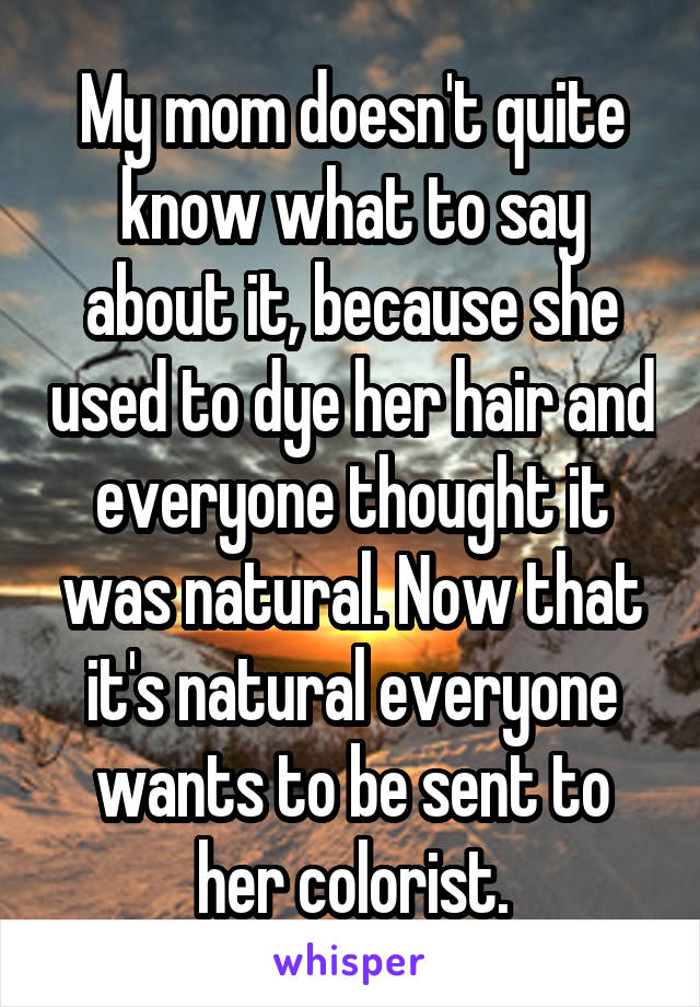 My mom doesn't quite know what to say about it, because she used to dye her hair and everyone thought it was natural. Now that it's natural everyone wants to be sent to her colorist.