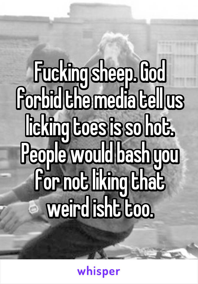 Fucking sheep. God forbid the media tell us licking toes is so hot. People would bash you for not liking that weird isht too.