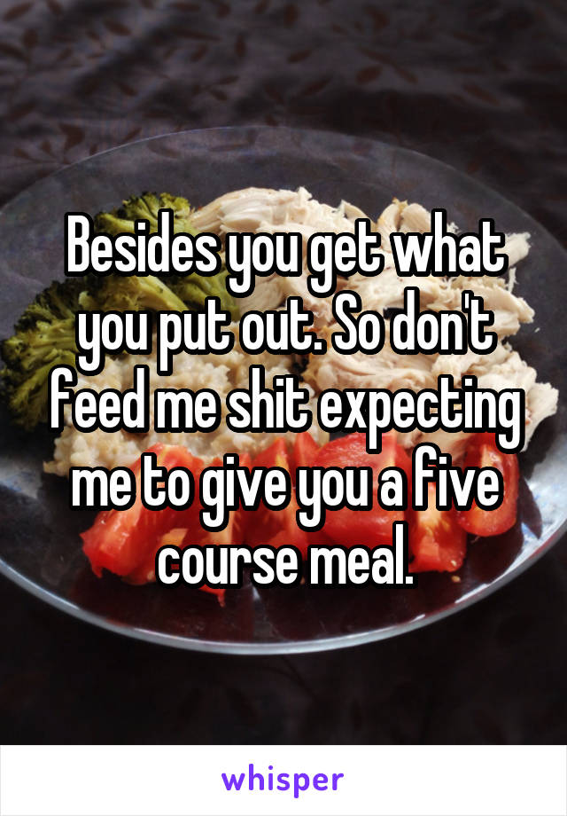 Besides you get what you put out. So don't feed me shit expecting me to give you a five course meal.