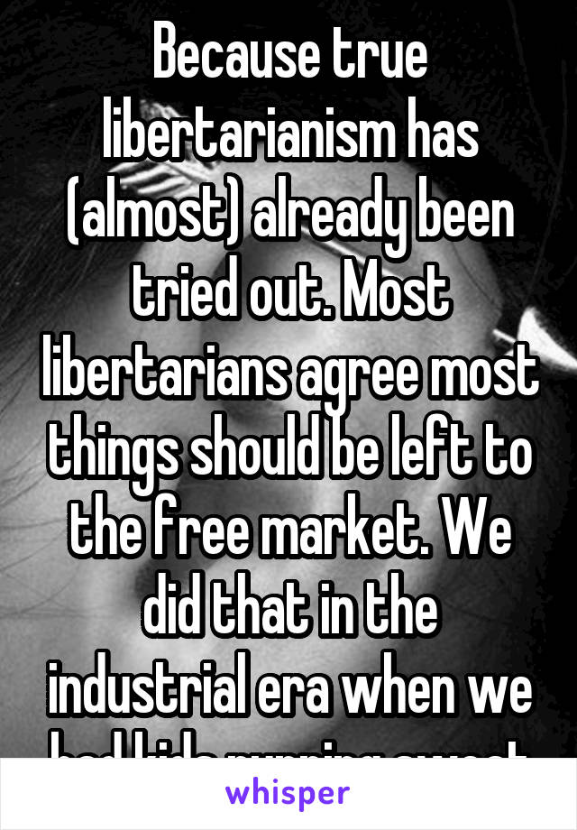 Because true libertarianism has (almost) already been tried out. Most libertarians agree most things should be left to the free market. We did that in the industrial era when we had kids running sweat