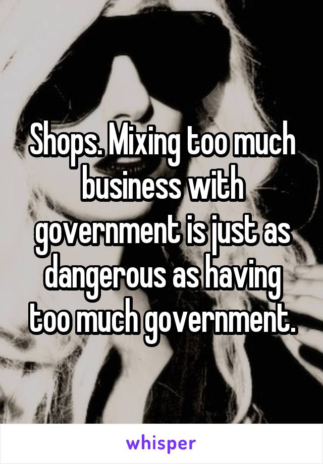 Shops. Mixing too much business with government is just as dangerous as having too much government.